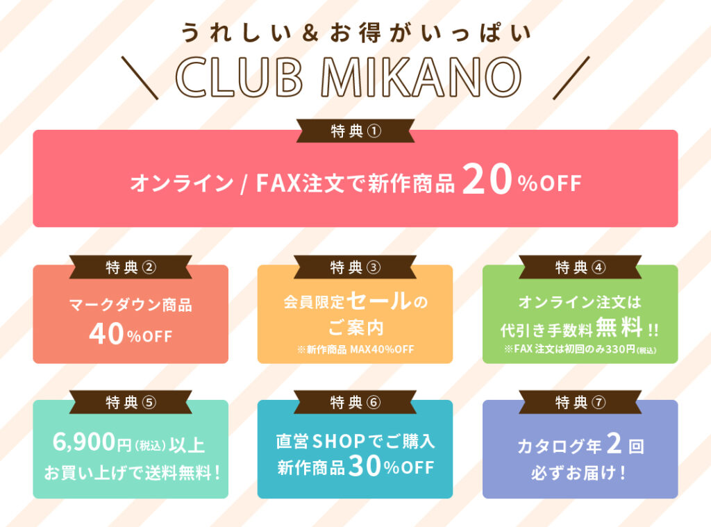 CLUB MIKANO特典のご紹介。
①オンライン・FAX注文20％オフ
②マークダウン商品40％オフ
③会員限定セールのご案内
④オンライン注文は代引き手数料無料
⑤6900円以上購入で送料無料
⑥大阪直営ショップでの購入30％オフ
⑦カタログ年2回お届け
